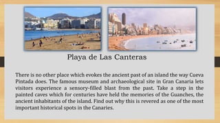 Playa de Las Canteras
There is no other place which evokes the ancient past of an island the way Cueva
Pintada does. The famous museum and archaeological site in Gran Canaria lets
visitors experience a sensory-filled blast from the past. Take a step in the
painted caves which for centuries have held the memories of the Guanches, the
ancient inhabitants of the island. Find out why this is revered as one of the most
important historical spots in the Canaries.
 
