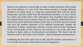Playa de Las Canteras is a beach like no other. Located northeast of the capital
city of Las Palmas, it is one of the best urban beaches in Europe. Running
parallel to its sandy beach is a long busy promenade filled with the shops,
restaurants, and bars. Aside from the usual beach activities, it is also a haven
for surfers and scuba divers. The 3-kilometer strip of golden sand makes it
the longest beach in Gran Canaria. Playa de Las Canteras, nestled between La
Isleta to the north and Santa Catalina to the east, is a favorite spot for tourists
who love the modern amenities of its seafront promenade. Despite the
abundance of shops, restaurants, and bars, visitors marvel at the cleanliness
of the surroundings. In fact, Playa de Las Canteras is one of the only three
beaches in Spain with an environmental accreditation. The beach and the
activities cater to the needs of all travelers – that of relaxation and adventure.
Combining the best that nature has to offer and the modern conveniences, it
is no wonder that many of the visitors are returning guests.
 
