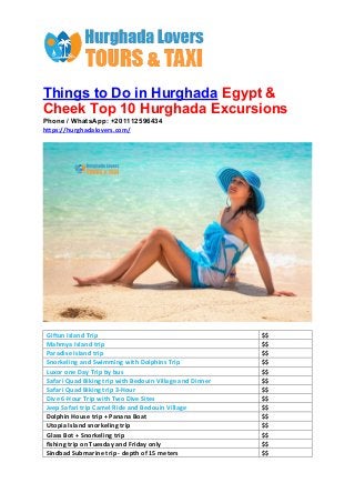 Things to Do in Hurghada Egypt &
Cheek Top 10 Hurghada Excursions
Phone / WhatsApp: +201112596434
https://hurghadalovers.com/
Giftun Island Trip $$
Mahmya Island trip $$
Paradise Island trip $$
Snorkeling and Swimming with Dolphins Trip $$
Luxor one Day Trip by bus $$
Safari Quad Biking trip with Bedouin Village and Dinner $$
Safari Quad Biking trip 3-Hour $$
Dive 6-Hour Trip with Two Dive Sites $$
Jeep Safari trip Camel Ride and Bedouin Village $$
Dolphin House trip + Panana Boat $$
Utopia Island snorkeling trip $$
Glass Bot + Snorkeling trip $$
fishing trip on Tuesday and Friday only $$
Sindbad Submarine trip - depth of 15 meters $$
 