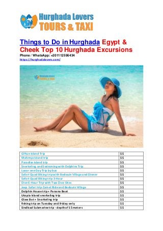 Things to Do in Hurghada Egypt &
Cheek Top 10 Hurghada Excursions
Phone / WhatsApp: +201112596434
https://hurghadalovers.com/
Giftun Island Trip $$
Mahmya Island trip $$
Paradise Island trip $$
Snorkeling and Swimming with Dolphins Trip $$
Luxor one Day Trip by bus $$
Safari Quad Biking trip with Bedouin Village and Dinner $$
Safari Quad Biking trip 3-Hour $$
Dive 6-Hour Trip with Two Dive Sites $$
Jeep Safari trip Camel Ride and Bedouin Village $$
Dolphin House trip + Panana Boat $$
Utopia Island snorkeling trip $$
Glass Bot + Snorkeling trip $$
fishing trip on Tuesday and Friday only $$
Sindbad Submarine trip - depth of 15 meters $$
 