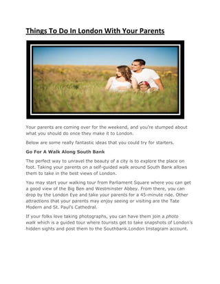 Things To Do In London With Your Parents
Your parents are coming over for the weekend, and you’re stumped about
what you should do once they make it to London.
Below are some really fantastic ideas that you could try for starters.
Go For A Walk Along South
The perfect way to unravel the beauty of a city is to explore the place on
foot. Taking your parents on a self
them to take in the best views of London.
You may start your walking tour from Parliament Square where you can get
a good view of the Big Ben and Westminster Abbey. From there, you can
drop by the London Eye and take your parents for a 45
attractions that your parents may enjoy
Modern and St. Paul’s Cathedral.
If your folks love taking photographs, you can have them join a
walk which is a guided tour where tourists get to take snapshots of London’s
hidden sights and post them to the Southbank
Things To Do In London With Your Parents
Your parents are coming over for the weekend, and you’re stumped about
what you should do once they make it to London.
Below are some really fantastic ideas that you could try for starters.
Go For A Walk Along South Bank
The perfect way to unravel the beauty of a city is to explore the place on
foot. Taking your parents on a self-guided walk around South Bank allows
them to take in the best views of London.
You may start your walking tour from Parliament Square where you can get
a good view of the Big Ben and Westminster Abbey. From there, you can
drop by the London Eye and take your parents for a 45-minute ride. Other
attractions that your parents may enjoy seeing or visiting are the Tate
Modern and St. Paul’s Cathedral.
If your folks love taking photographs, you can have them join a
which is a guided tour where tourists get to take snapshots of London’s
hidden sights and post them to the Southbank.London Instagram account.
Things To Do In London With Your Parents
Your parents are coming over for the weekend, and you’re stumped about
Below are some really fantastic ideas that you could try for starters.
The perfect way to unravel the beauty of a city is to explore the place on
guided walk around South Bank allows
You may start your walking tour from Parliament Square where you can get
a good view of the Big Ben and Westminster Abbey. From there, you can
minute ride. Other
seeing or visiting are the Tate
If your folks love taking photographs, you can have them join a photo
which is a guided tour where tourists get to take snapshots of London’s
.London Instagram account.
 