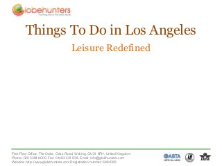Things To Do in Los Angeles
                                    Leisure Redefined




First Floor Office, The Oaks, Oaks Road, Woking, GU21 6PH, United Kingdom
Phone: 020 3384 6000, Fax: 01483 431 938, Email: info@globhunters.com
Website: http://www.globehunters.com Registration number: 6981085
 