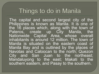 The capital and second largest city of the 
Philippines is known as Manila. It is one of 
the 16 places which, along with the town of 
Pateros, create up City Manila, the 
Nationwide Capital Area, whose overall 
inhabitants is around 12 million. The town of 
Manila is situated on the eastern coast of 
Manila Bay and is outlined by the places of 
Navotas and Caloocan to the north; Quezon 
City and San Juan to the northeast; 
Mandaluyong to the east; Makati to the 
southern eastern, and Pasay to the southern. 
 