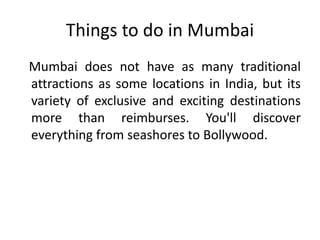 Things to do in Mumbai 
Mumbai does not have as many traditional 
attractions as some locations in India, but its 
variety of exclusive and exciting destinations 
more than reimburses. You'll discover 
everything from seashores to Bollywood. 
 