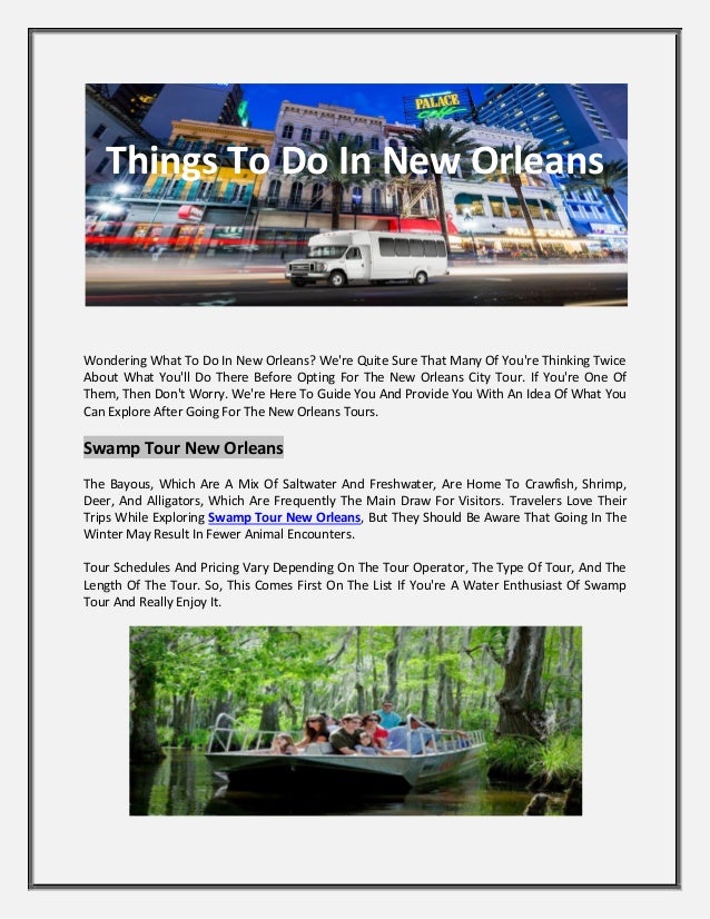 Things To Do In New Orleans
Wondering What To Do In New Orleans? We're Quite Sure That Many Of You're Thinking Twice
About What You'll Do There Before Opting For The New Orleans City Tour. If You're One Of
Them, Then Don't Worry. We're Here To Guide You And Provide You With An Idea Of What You
Can Explore After Going For The New Orleans Tours.
Swamp Tour New Orleans
The Bayous, Which Are A Mix Of Saltwater And Freshwater, Are Home To Crawfish, Shrimp,
Deer, And Alligators, Which Are Frequently The Main Draw For Visitors. Travelers Love Their
Trips While Exploring Swamp Tour New Orleans, But They Should Be Aware That Going In The
Winter May Result In Fewer Animal Encounters.
Tour Schedules And Pricing Vary Depending On The Tour Operator, The Type Of Tour, And The
Length Of The Tour. So, This Comes First On The List If You're A Water Enthusiast Of Swamp
Tour And Really Enjoy It.
 