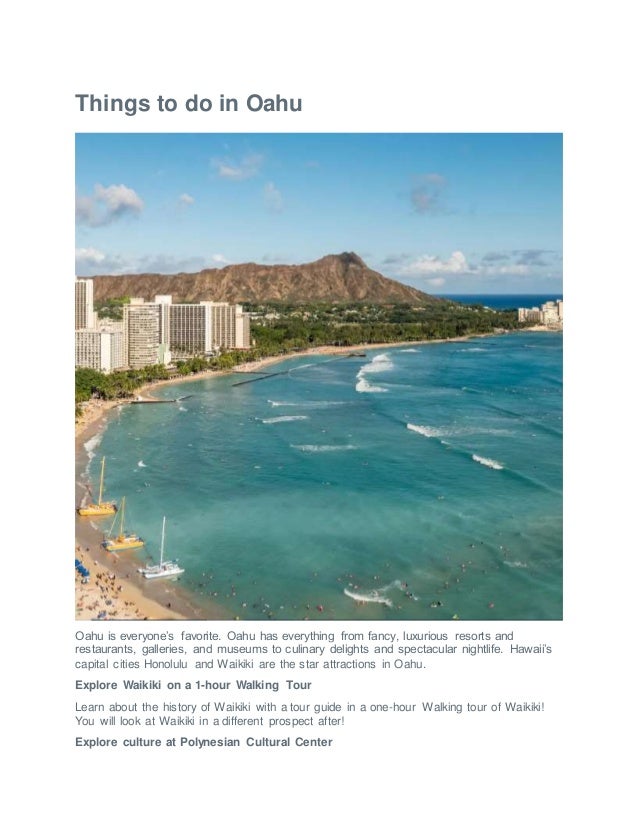 Things to do in Oahu
Oahu is everyone’s favorite. Oahu has everything from fancy, luxurious resorts and
restaurants, galleries, and museums to culinary delights and spectacular nightlife. Hawaii’s
capital cities Honolulu and Waikiki are the star attractions in Oahu.
Explore Waikiki on a 1-hour Walking Tour
Learn about the history of Waikiki with a tour guide in a one-hour Walking tour of Waikiki!
You will look at Waikiki in a different prospect after!
Explore culture at Polynesian Cultural Center
 