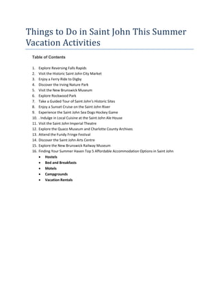 Things to Do in Saint John This Summer
Vacation Activities
Table of Contents
1. Explore Reversing Falls Rapids
2. Visit the Historic Saint John City Market
3. Enjoy a Ferry Ride to Digby
4. Discover the Irving Nature Park
5. Visit the New Brunswick Museum
6. Explore Rockwood Park
7. Take a Guided Tour of Saint John's Historic Sites
8. Enjoy a Sunset Cruise on the Saint John River
9. Experience the Saint John Sea Dogs Hockey Game
10. . Indulge in Local Cuisine at the Saint John Ale House
11. Visit the Saint John Imperial Theatre
12. Explore the Quaco Museum and Charlotte County Archives
13. Attend the Fundy Fringe Festival
14. Discover the Saint John Arts Centre
15. Explore the New Brunswick Railway Museum
16. Finding Your Summer Haven Top 5 Affordable Accommodation Options in Saint John
 Hostels
 Bed and Breakfasts
 Motels
 Campgrounds
 Vacation Rentals
 