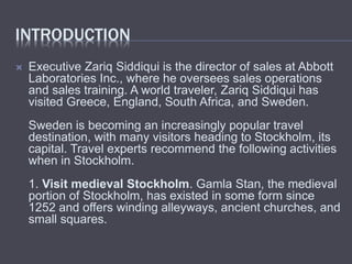 INTRODUCTION
Executive Zariq Siddiqui is the director of sales at Abbott
Laboratories Inc., where he oversees sales operations
and sales training. A world traveler, Zariq Siddiqui has
visited Greece, England, South Africa, and Sweden.
Sweden is becoming an increasingly popular travel
destination, with many visitors heading to Stockholm, its
capital. Travel experts recommend the following activities
when in Stockholm.
1. Visit medieval Stockholm. Gamla Stan, the medieval
portion of Stockholm, has existed in some form since
1252 and offers winding alleyways, ancient churches, and
small squares.