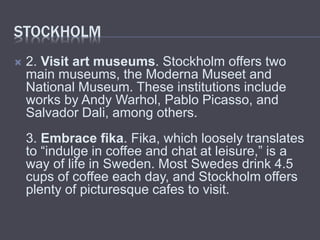 STOCKHOLM
2. Visit art museums. Stockholm offers two
main museums, the Moderna Museet and
National Museum. These institutions include
works by Andy Warhol, Pablo Picasso, and
Salvador Dali, among others.
3. Embrace fika. Fika, which loosely translates
to “indulge in coffee and chat at leisure,” is a
way of life in Sweden. Most Swedes drink 4.5
cups of coffee each day, and Stockholm offers
plenty of picturesque cafes to visit.