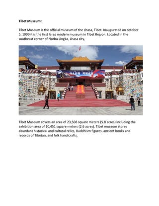 Tibet Museum:
Tibet Museum is the official museum of the Lhasa, Tibet. Inaugurated on october
5, 1999 it is the first large modern museum in Tibet Region. Located in the
southeast corner of Norbu Lingka, Lhasa city,
Tibet Museum covers an area of 23,508 square meters (5.8 acres) including the
exhibition area of 10,451 square meters (2.6 acres). Tibet museum stores
abundant historical and cultural relics, Buddhism figures, ancient books and
records of Tibetan, and folk handicrafts.
 