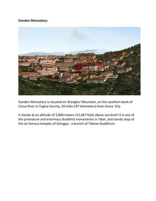 Ganden Monastery:
Ganden Monastery is situated on Wangbur Mountain, on the southern bank of
Lhasa River in Tagtse County, 29 miles (47 kilometers) from Lhasa City.
It stands at an altitude of 3,800 meters (12,467 feet) above sea level! It is one of
the premature and enormous Buddhist monasteries in Tibet, and stands atop of
the six famous temples of Gelugpa - a branch of Tibetan Buddhism.
 