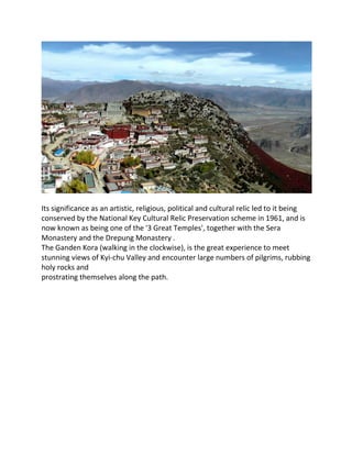 Its significance as an artistic, religious, political and cultural relic led to it being
conserved by the National Key Cultural Relic Preservation scheme in 1961, and is
now known as being one of the '3 Great Temples', together with the Sera
Monastery and the Drepung Monastery .
The Ganden Kora (walking in the clockwise), is the great experience to meet
stunning views of Kyi-chu Valley and encounter large numbers of pilgrims, rubbing
holy rocks and
prostrating themselves along the path.
 