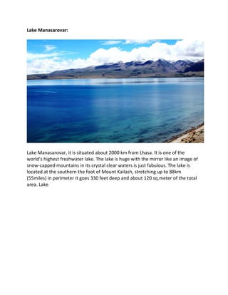 Lake Manasarovar:
Lake Manasarovar, it is situated about 2000 km from Lhasa. It is one of the
world’s highest freshwater lake. The lake is huge with the mirror like an image of
snow-capped mountains in its crystal clear waters is just fabulous. The lake is
located at the southern the foot of Mount Kailash, stretching up to 88km
(55miles) in perimeter it goes 330 feet deep and about 120 sq.meter of the total
area. Lake
 