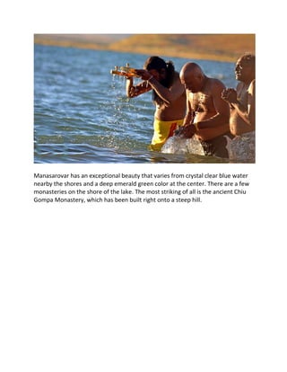 Manasarovar has an exceptional beauty that varies from crystal clear blue water
nearby the shores and a deep emerald green color at the center. There are a few
monasteries on the shore of the lake. The most striking of all is the ancient Chiu
Gompa Monastery, which has been built right onto a steep hill.
 