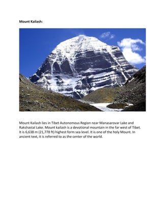 Mount Kailash:
Mount Kailash lies in Tibet Autonomous Region near Manasarovar Lake and
Rakshastal Lake. Mount kailash is a devotional mountain in the far west of Tibet.
It is 6,638 m (21,778 ft) highest form sea level. It is one of the holy Mount. In
ancient text, it is referred to as the center of the world.
 
