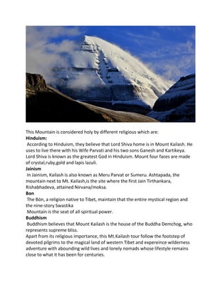 This Mountain is considered holy by different religious which are:
Hinduism:
According to Hinduism, they believe that Lord Shiva home is in Mount Kailash. He
uses to live there with his Wife Parvati and his two sons Ganesh and Kartikeya.
Lord Shiva is known as the greatest God in Hinduism. Mount four faces are made
of crystal,ruby,gold and lapis lazuli.
Jainism
In Jainism, Kailash is also known as Meru Parvat or Sumeru. Ashtapada, the
mountain next to Mt. Kailash,is the site where the first Jain Tirthankara,
Rishabhadeva, attained Nirvana/moksa.
Bon
The Bön, a religion native to Tibet, maintain that the entire mystical region and
the nine-story Swastika
Mountain is the seat of all spiritual power.
Buddhism
Buddhism believes that Mount Kailash is the house of the Buddha Demchog, who
represents supreme bliss.
Apart from its religious importance, this Mt.Kailash tour follow the footstep of
devoted pilgrims to the magical land of western Tibet and expereince wilderness
adventure with abounding wild lives and lonely nomads whose lifestyle remains
close to what it has been for centuries.
 