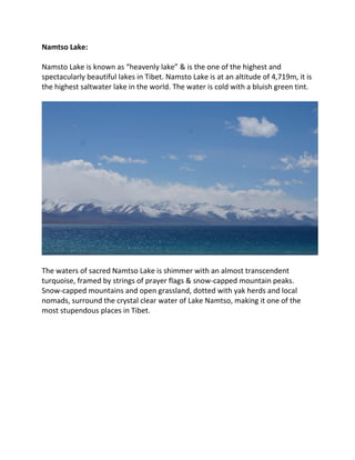 Namtso Lake:
Namsto Lake is known as “heavenly lake” & is the one of the highest and
spectacularly beautiful lakes in Tibet. Namsto Lake is at an altitude of 4,719m, it is
the highest saltwater lake in the world. The water is cold with a bluish green tint.
The waters of sacred Namtso Lake is shimmer with an almost transcendent
turquoise, framed by strings of prayer flags & snow-capped mountain peaks.
Snow-capped mountains and open grassland, dotted with yak herds and local
nomads, surround the crystal clear water of Lake Namtso, making it one of the
most stupendous places in Tibet.
 