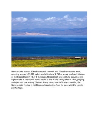 Namtso Lake extents 30km from south to north and 70km from east to west,
covering an area of 1,920 sq km. and altitude of 4.748 m above sea level. It is one
of the biggest lake in Tibet & the second biggest salt lake in China as well as the
highest lake in the world. Namtso Lake is one of the 3 holy lakes in Tibet, playing
an important role among Tibetans. Every sheep year in Tibetan calendar, the
Namtso Lake Festival is held & countless pilgrims from far away visit the Lake to
pay homage.
 