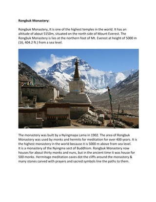 Rongbuk Monastery:
Rongbuk Monastery, It is one of the highest temples in the world. It has an
altitude of about 5150m, situated on the north side of Mount Everest. The
Rongbuk Monastery is lies at the northern foot of Mt. Everest at height of 5000 m
(16, 404.2 ft.) from a sea level.
The monastery was built by a Nyingmapa Lama in 1902. The area of Rongbuk
Monastery was used by monks and hermits for meditation for over 400 years. It is
the highest monastery in the world because it is 5000 m above from sea level.
It is a monastery of the Nyingma sect of Buddhism. Rongbuk Monastery now
houses for about thirty monks and nuns, but in the ancient time it was house for
500 monks. Hermitage meditation caves dot the cliffs around the monastery &
many stones carved with prayers and sacred symbols line the paths to them.
 
