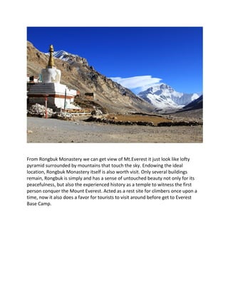 From Rongbuk Monastery we can get view of Mt.Everest it just look like lofty
pyramid surrounded by mountains that touch the sky. Endowing the ideal
location, Rongbuk Monastery itself is also worth visit. Only several buildings
remain, Rongbuk is simply and has a sense of untouched beauty not only for its
peacefulness, but also the experienced history as a temple to witness the first
person conquer the Mount Everest. Acted as a rest site for climbers once upon a
time, now it also does a favor for tourists to visit around before get to Everest
Base Camp.
 