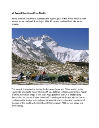 Mt Everest Base Camp (from Tibet) :
As we all know that,Mount Everest is the highest peak in the world which is 8848
meters above sea level. Standing at 8844.43 meters sea level feels like we in
heaven.
The summit is situated on the border between Nepal and China, and so on its
south side belongs to Nepal while north side belongs to Tiber Autonomous Region
of China. Mountain shape is just like a huge pyramid. Well, it is a fascinating
destination for tourist all over the world. Travelling at the foot of Mount Everest
symbolizes the limit of self-challenge as Mount Everest enjoys the reputation of
the roof of the world with more than 40 high peaks in 7000 meters above sea
level nearby.
 