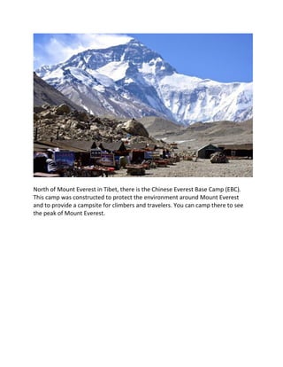 North of Mount Everest in Tibet, there is the Chinese Everest Base Camp (EBC).
This camp was constructed to protect the environment around Mount Everest
and to provide a campsite for climbers and travelers. You can camp there to see
the peak of Mount Everest.
 