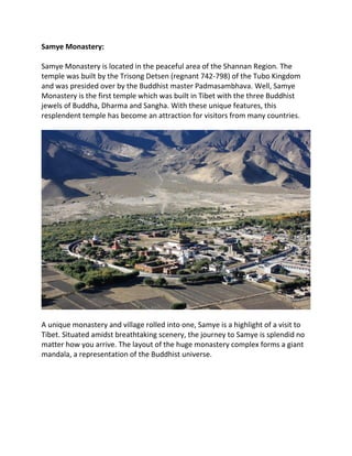 Samye Monastery:
Samye Monastery is located in the peaceful area of the Shannan Region. The
temple was built by the Trisong Detsen (regnant 742-798) of the Tubo Kingdom
and was presided over by the Buddhist master Padmasambhava. Well, Samye
Monastery is the first temple which was built in Tibet with the three Buddhist
jewels of Buddha, Dharma and Sangha. With these unique features, this
resplendent temple has become an attraction for visitors from many countries.
A unique monastery and village rolled into one, Samye is a highlight of a visit to
Tibet. Situated amidst breathtaking scenery, the journey to Samye is splendid no
matter how you arrive. The layout of the huge monastery complex forms a giant
mandala, a representation of the Buddhist universe.
 