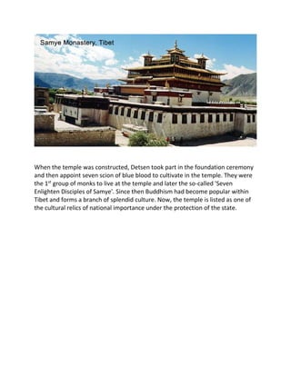When the temple was constructed, Detsen took part in the foundation ceremony
and then appoint seven scion of blue blood to cultivate in the temple. They were
the 1st
group of monks to live at the temple and later the so-called 'Seven
Enlighten Disciples of Samye'. Since then Buddhism had become popular within
Tibet and forms a branch of splendid culture. Now, the temple is listed as one of
the cultural relics of national importance under the protection of the state.
 