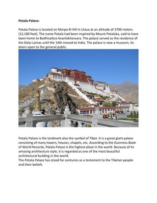 Potala Palace:
Potala Palace is located on Marpo Ri Hill in Lhasa at an altitude of 3700 meters
(12,100 feet). The name Potala had been inspired by Mount Potalaka, said to have
been home to Bodhisattva Avanlokitesvara. The palace served as the residence of
the Dalai Lamas until the 14th moved to India. The palace is now a museum, its
doors open to the general public.
Potala Palace is the landmark also the symbol of Tibet. It is a great giant palace
consisting of many towers, houses, chapels, etc. According to the Guinness Book
of World Records, Potala Palace is the highest place in the world. Because of its
amazing architecture style, it is regarded as one of the most beautiful
architectural building in the world.
The Potala Palace has stood for centuries as a testament to the Tibetan people
and their beliefs.
 