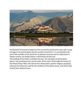 Hundread & Thousands of pilgrims from around the world come every year to pay
homage to this grand estate and the symbol it stands for. It is considered to be
one of the wonders of the world for its physical structure and its importance in
Tibetan history, the Potala Palace is admired by all who visit.
The building of the Palace is divided into two- the red palace and the white
palace. You would presume, by the colors of the walls. All through the history of
the Potala Palace Tibet, the red one has always been used for religious purposes,
whereas the white one used for the residence of the Dalai Lamas, and where they
control their political issues.
 