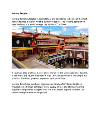Jokhang Temple:
Jokhang Temple is located in Central Lhasa and considered to be one of the most
holy and sacred places of worship by many Tibetians. The Jokhang temple had
been declared as a world heritage site by UNESCO in 2000.
It covers an area of almost 6 acres and is known for the famous statue of Buddha.
It also marks the advent of Buddhism in to Tibet. It was only after the temple was
built that Buddhism grown to its present position in Tibet.
Jokhang Temple is a significant pilgrimage destination for Tibetan Buddhists.
Traveller come from all corners of Tibet, usually on foot and often performing
austerities for penance along the way. The most ardent pilgrims cover the last
several miles prostrate on the ground.
 