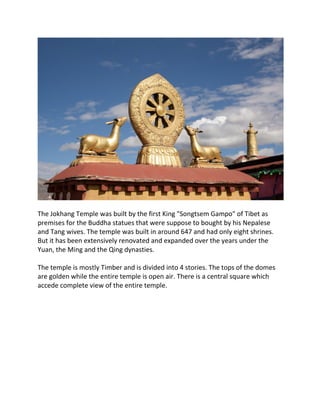 The Jokhang Temple was built by the first King "Songtsem Gampo" of Tibet as
premises for the Buddha statues that were suppose to bought by his Nepalese
and Tang wives. The temple was built in around 647 and had only eight shrines.
But it has been extensively renovated and expanded over the years under the
Yuan, the Ming and the Qing dynasties.
The temple is mostly Timber and is divided into 4 stories. The tops of the domes
are golden while the entire temple is open air. There is a central square which
accede complete view of the entire temple.
 