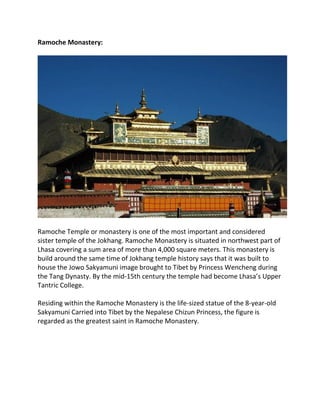 Ramoche Monastery:
Ramoche Temple or monastery is one of the most important and considered
sister temple of the Jokhang. Ramoche Monastery is situated in northwest part of
Lhasa covering a sum area of more than 4,000 square meters. This monastery is
build around the same time of Jokhang temple history says that it was built to
house the Jowo Sakyamuni image brought to Tibet by Princess Wencheng during
the Tang Dynasty. By the mid-15th century the temple had become Lhasa’s Upper
Tantric College.
Residing within the Ramoche Monastery is the life-sized statue of the 8-year-old
Sakyamuni Carried into Tibet by the Nepalese Chizun Princess, the figure is
regarded as the greatest saint in Ramoche Monastery.
 