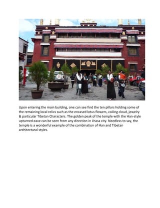 Upon entering the main building, one can see find the ten pillars holding some of
the remaining local relics such as the encased lotus flowers, coiling cloud, jewelry
& particular Tibetan Characters. The golden peak of the temple with the Han-style
upturned eave can be seen from any direction in Lhasa city. Needless to say, the
temple is a wonderful example of the combination of Han and Tibetan
architectural styles.
 