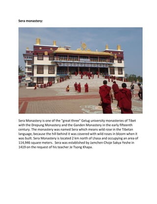 Sera monastery:
Sera Monastery is one of the "great three" Gelug university monasteries of Tibet
with the Drepung Monastery and the Ganden Monastery in the early fifteenth
century. The monastery was named Sera which means wild rose in the Tibetan
language, because the hill behind it was covered with wild roses in bloom when it
was built. Sera Monastery is located 2 km north of Lhasa and occupying an area of
114,946 square meters. Sera was established by Jamchen Choje Sakya Yeshe in
1419 on the request of his teacher Je Tsong Khapa.
 