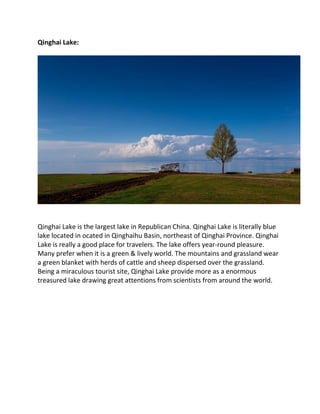 Qinghai Lake:
Qinghai Lake is the largest lake in Republican China. Qinghai Lake is literally blue
lake located in ocated in Qinghaihu Basin, northeast of Qinghai Province. Qinghai
Lake is really a good place for travelers. The lake offers year-round pleasure.
Many prefer when it is a green & lively world. The mountains and grassland wear
a green blanket with herds of cattle and sheep dispersed over the grassland.
Being a miraculous tourist site, Qinghai Lake provide more as a enormous
treasured lake drawing great attentions from scientists from around the world.
 