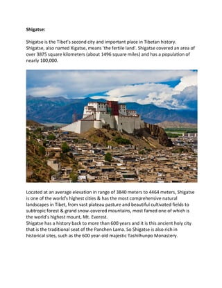 Shigatse:
Shigatse is the Tibet’s second city and important place in Tibetan history.
Shigatse, also named Xigatse, means 'the fertile land'. Shigatse covered an area of
over 3875 square kilometers (about 1496 square miles) and has a population of
nearly 100,000.
Located at an average elevation in range of 3840 meters to 4464 meters, Shigatse
is one of the world's highest cities & has the most comprehensive natural
landscapes in Tibet, from vast plateau pasture and beautiful cultivated fields to
subtropic forest & grand snow-covered mountains, most famed one of which is
the world's highest mount, Mt. Everest.
Shigatse has a history back to more than 600 years and it is this ancient holy city
that is the traditional seat of the Panchen Lama. So Shigatse is also rich in
historical sites, such as the 600 year-old majestic Tashilhunpo Monastery.
 
