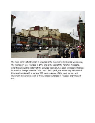 The main centre of attraction in Shigatse is the massive Tashi Lhunpo Monastery།.
The monastery was founded in 1447 and is the seat of the Panchen Rinpoche་,
who throughout the history of the Gelukpa tradition, has been the second highest
incarnation lineage after the Dalai Lama . At its peak, the monastery had several
thousand monks with aroung of 600 monks. As one of the most famous and
important monasteries in all of Tibet, it sees hundreds of religious pilgrims each
day.
 