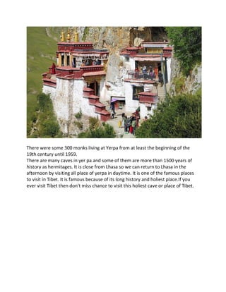 There were some 300 monks living at Yerpa from at least the beginning of the
19th century until 1959.
There are many caves in yer pa and some of them are more than 1500 years of
history as hermitages. It is close from Lhasa so we can return to Lhasa in the
afternoon by visiting all place of yerpa in daytime. It is one of the famous places
to visit in Tibet. It is famous because of its long history and holiest place.If you
ever visit Tibet then don't miss chance to visit this holiest cave or place of Tibet.
 
