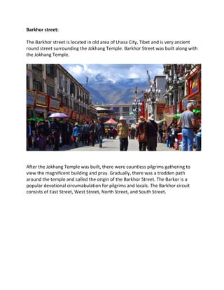 Barkhor street:
The Barkhor street is located in old area of Lhasa City, Tibet and is very ancient
round street surrounding the Jokhang Temple. Barkhor Street was built along with
the Jokhang Temple.
After the Jokhang Temple was built, there were countless pilgrims gathering to
view the magnificent building and pray. Gradually, there was a trodden path
around the temple and called the origin of the Barkhor Street. The Barkor is a
popular devotional circumabulation for pilgrims and locals. The Barkhor circuit
consists of East Street, West Street, North Street, and South Street.
 