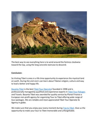 The best way to see everything here is to wind around the fortress clockwise
toward the top, using the long concrete staircase to descend.
Conclusion:
So Visiting Tibet is ones in a life time opportunity to experience the mystical land
on earth. During the visit one’s can learn about Tibetan religion, culture and way
to lead a better and happy life.
Basanta Tibet is the best Tibet Tour Operator founded in 1998 and is
professionally managed by qualified and experience experts in Tibet Tour Pakages
and Travels. Basanta Tibet was awarded for quality service by Planet Finance a
European non-profit agency for organizing Tour to Tibet offering wide range of
tour packages. We are reliable and most appreciated Tibet Tour Operator &
Agency in globe.
We make sure that you enjoy your every moment during Trip to Tibet. Give us the
opportunity to make your tour to Tibet memorable and unforgettable.
 