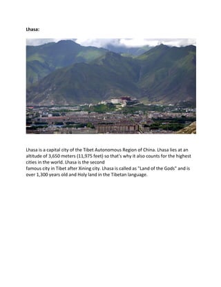 Lhasa:
Lhasa is a capital city of the Tibet Autonomous Region of China. Lhasa lies at an
altitude of 3,650 meters (11,975 feet) so that's why it also counts for the highest
cities in the world. Lhasa is the second
famous city in Tibet after Xining city. Lhasa is called as "Land of the Gods" and is
over 1,300 years old and Holy land in the Tibetan language.
 