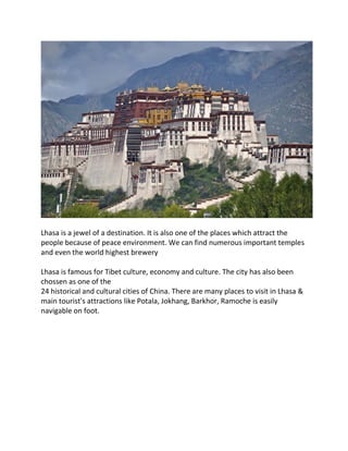 Lhasa is a jewel of a destination. It is also one of the places which attract the
people because of peace environment. We can find numerous important temples
and even the world highest brewery
Lhasa is famous for Tibet culture, economy and culture. The city has also been
chossen as one of the
24 historical and cultural cities of China. There are many places to visit in Lhasa &
main tourist's attractions like Potala, Jokhang, Barkhor, Ramoche is easily
navigable on foot.
 