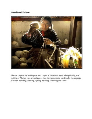 Lhasa Carpet Factory:
Tibetan carpets are among the best carpet in the world. With a long history, the
making of Tibetan rugs are unique as that they are mostly handmade, the process
of which including spinning, dyeing, weaving, trimming and so on.
 