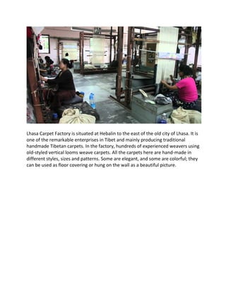 Lhasa Carpet Factory is situated at Hebalin to the east of the old city of Lhasa. It is
one of the remarkable enterprises in Tibet and mainly producing traditional
handmade Tibetan carpets. In the factory, hundreds of experienced weavers using
old-styled vertical looms weave carpets. All the carpets here are hand-made in
different styles, sizes and patterns. Some are elegant, and some are colorful; they
can be used as floor covering or hung on the wall as a beautiful picture.
 