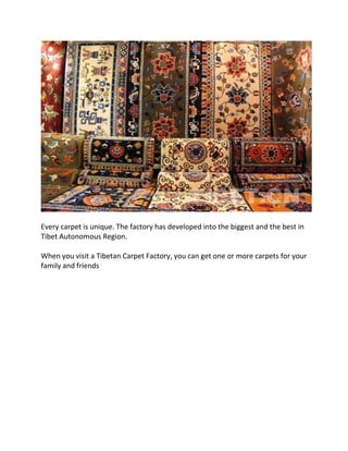 Every carpet is unique. The factory has developed into the biggest and the best in
Tibet Autonomous Region.
When you visit a Tibetan Carpet Factory, you can get one or more carpets for your
family and friends
 
