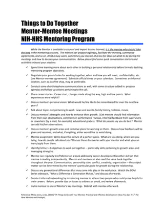 Reference: Philip-Jones, Linda, (2003) “75 Things to Do with Your Mentee: Practical and Effective Development Ideas You Can Try.” The 
New Mentors and Protégés, 
Things to Do Together 
Mentor-MenteeMeetings 
NIH-HHS Mentoring Program 
While the Mentor is available to counsel and impart lessons learned, it is the mentee who should take the lead in the mentoring sessions. The mentee can propose agendas, facilitate the meeting, summarize agreements, and so on. Amid a busy week, sometimes you may be at a loss for ideas on what to do during the meetings and how to deepen your communication. Below please find some quick conversation starters and activities to boost your sessions: 
 Spend time learning more about each other in building a personal relationship before formally tackling mentoring program objectives. 
 Negotiate your ground rules for working together, when and how you will meet; confidentiality, etc. (see Mentor-mentee agreement). Schedule official times on your calendars. Sometimes an informal location, such as a coffee shop, may be preferable. 
 Conduct some short telephone communications as well, with some structure added in: propose agendas and follow-up actions pertaining to the call. 
 Share career stories. Career start, changes made along the way, high and low points. What experiences were helpful? 
 Discuss mentee's personal vision: What would he/she like to be remembered for over the next few years? 
 Talk about topics not pertaining to work: news and events, family history, hobbies, movie. 
 Discuss mentee’s strengths and how to enhance their growth. (Get mentee should find information from their own observations, comments in performance reviews, informal feedback from supervisors or coworkers (by e-mail, for example), educational grades). What do people say you do best? Mentor can add his/her observations. 
 Discuss mentee's growth areas and tentative plans for working on them. Discuss how feedback will be given and received, and what, if anything, either would like to avoid doing. 
 Mentee assignment: Write down the picture of a perfect week. What are you doing, where are you living, how do people talk about you? Discuss these discoveries with your mentor and what you can learn/apply from them. 
 Identify/refine 1-3 objectives to work on together -- preferably skills pertaining to growth areas and leveraging strengths. 
 Mentee can regularly brief Mentor on a book addressing career development/another skill set that mentee is reading independently. Mentor and mentee can also read the same book together throughout the year. Communication, personality style, conflict, creativity, organization -- the subject matter can be determined by the mentee’s particular goals for growth during the relationship. 
 Discuss any generational differences that may come into play in the workplace. Watch the DDM Series videocast, "What a Difference a Generation Makes," and discuss afterwards. 
 Conduct informal networking by introducing mentee to at least two people who could prove helpful to their careers. Before, provide tips on issues to address or avoid, and review afterwards. 
 Invite mentee to one of Mentor's key meetings. Debrief with mentee afterward.  