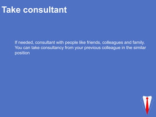 Take consultant
If needed, consultant with people like friends, colleagues and family.
You can take consultancy from your previous colleague in the similar
position
 