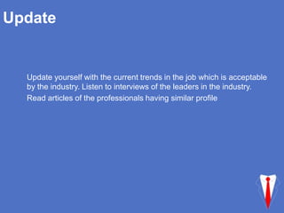 Update
Update yourself with the current trends in the job which is acceptable
by the industry. Listen to interviews of the leaders in the industry.
Read articles of the professionals having similar profile
 