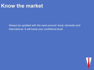 Know the market
Always be updated with the news around- local, domestic and
international. It will boost your confidence level
 